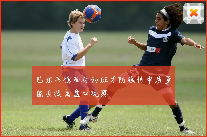 巴尔韦德面对西班牙防线传中质量能否提高盘口观察
