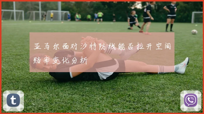 亚马尔面对沙特防线能否拉开空间赔率变化分析