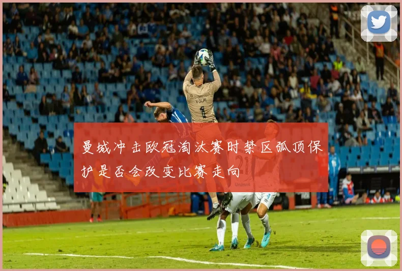曼城冲击欧冠淘汰赛时禁区弧顶保护是否会改变比赛走向