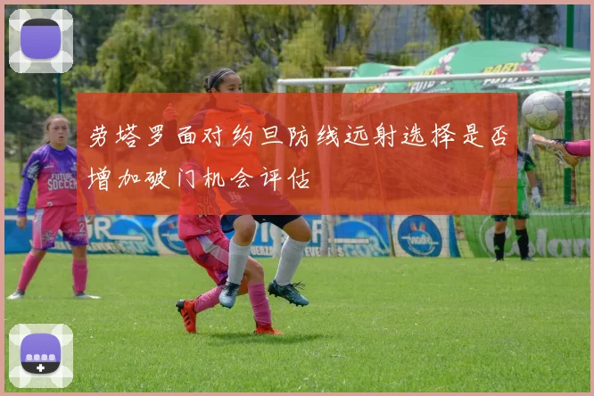 劳塔罗面对约旦防线远射选择是否增加破门机会评估