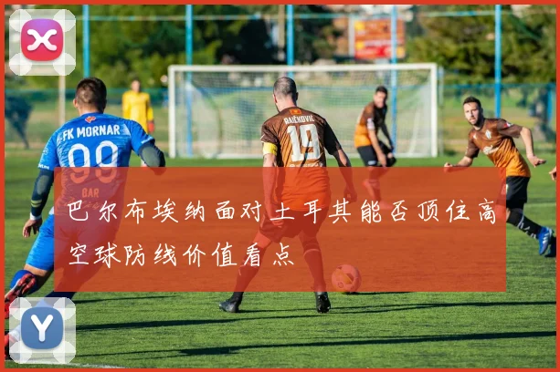 巴尔布埃纳面对土耳其能否顶住高空球防线价值看点