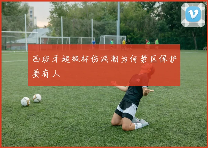 西班牙超级杯伤病潮为何禁区保护要有人
