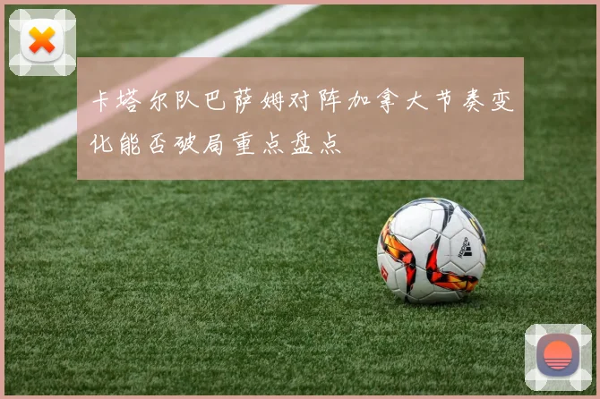 卡塔尔队巴萨姆对阵加拿大节奏变化能否破局重点盘点