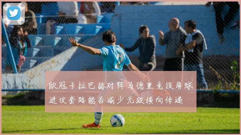 欧冠卡拉巴赫对阵马德里竞技角球进攻套路能否减少无效横向传递