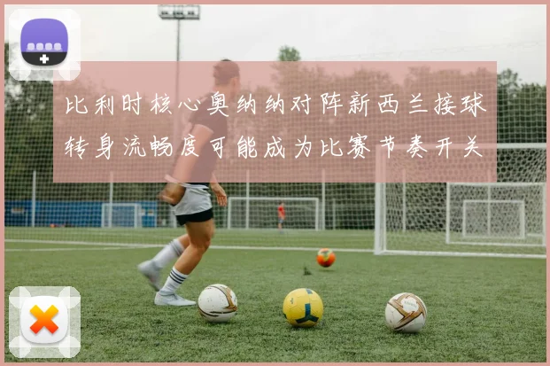 比利时核心奥纳纳对阵新西兰接球转身流畅度可能成为比赛节奏开关