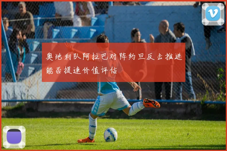奥地利队阿拉巴对阵约旦反击推进能否提速价值评估
